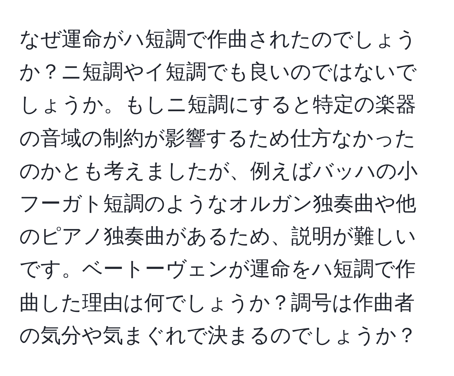 なぜ運命がハ短調で作曲されたのでしょうか？ニ短調やイ短調でも良いのではないでしょうか。もしニ短調にすると特定の楽器の音域の制約が影響するため仕方なかったのかとも考えましたが、例えばバッハの小フーガト短調のようなオルガン独奏曲や他のピアノ独奏曲があるため、説明が難しいです。ベートーヴェンが運命をハ短調で作曲した理由は何でしょうか？調号は作曲者の気分や気まぐれで決まるのでしょうか？