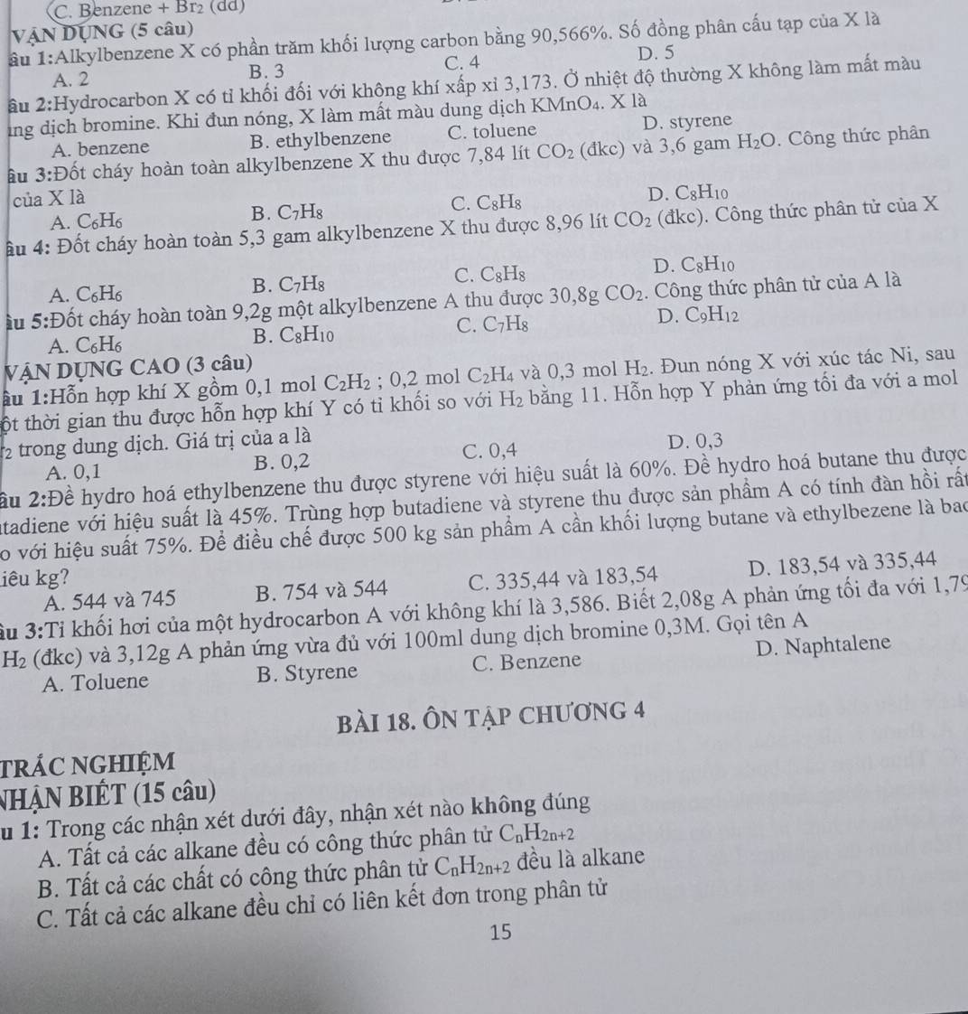 Benzene + Br₂ (dd)
VẠN DỤNG (5 câu)
ầu 1:Alkylbenzene X có phần trăm khối lượng carbon bằng 90,566%. Số đồng phân cấu tạp của X là
A. 2 B. 3 C. 4
D. 5
âu 2:Hydrocarbon X có tỉ khối đối với không khí xấp xỉ 3,173. Ở nhiệt độ thường X không làm mất màu
ing dịch bromine. Khi đun nóng, X làm mất màu dung dịch KMr O_4.Xl_8
A. benzene B. ethylbenzene C. toluene D. styrene
Ấu 3:Đốt cháy hoàn toàn alkylbenzene X thu được 7,84 lít CO_2 (đkc) và 3,6 gam H_2O. Công thức phân
của X là
C. C_8H_8
D. C_8H_10
A. C₆H₆
B. C_7H_8
ậu 4: Đốt cháy hoàn toàn 5,3 gam alkylbenzene X thu được 8,96 lít CO_2 (đkc). Công thức phân tử của X
D. C_8H_10
A. C_6H_6
B. C_7H_8
C. C_8H_8
ầu 5:Đốt cháy hoàn toàn 9,2g một alkylbenzene A thu được 30,8gCO_2. Công thức phân tử của A là
C. C_7H_8
D. C_9H_12
A. C _6H B. C_8H_10
VậN DỤNG CAO (3 câu)
âu 1:H_0^((π) n hợp khí X gồm 0,1 mol C_2)H_2; 0,2 mol C_2H_4 và 0,3 mol H_2. Đun nóng X với xúc tác Ni, sau
ột thời gian thu được hỗn hợp khí Y có tỉ khối so với H_2 bằng 11. Hỗn hợp Y phản ứng tối đa với a mol
2 trong dung dịch. Giá trị của a là
A. 0,1 B. 0,2 C. 0,4
D. 0,3
âu 2:D ề hydro hoá ethylbenzene thu được styrene với hiệu suất là 60%. Đề hydro hoá butane thu được
atadiene với hiệu suất là 45%. Trùng hợp butadiene và styrene thu được sản phẩm A có tính đàn hồi rất
o với hiệu suất 75%. Để điều chế được 500 kg sản phẩm A cần khối lượng butane và ethylbezene là bao
liêu kg? C. 335,44 và 183,54 D. 183,54 và 335,44
A. 544 và 745 B. 754 và 544
Su 3:Tỉ khối hơi của một hydrocarbon A với không khí là 3,586. Biết 2,08g A phản ứng tối đa với 1,79
H_2 (đkc) và 3,12g A phản ứng vừa đủ với 100ml dung dịch bromine 0,3M. Gọi tên A
A. Toluene B. Styrene C. Benzene D. Naphtalene
bài 18. ÔN tập chương 4
trÁC NGHIỆM
NHẠN BIÉT (15 câu)
u 1: Trong các nhận xét dưới đây, nhận xét nào không đúng
A. Tất cả các alkane đều có công thức phân tử C_nH_2n+2
B. Tất cả các chất có công thức phân tử C_nH_2n+2 đều là alkane
C. Tất cả các alkane đều chỉ có liên kết đơn trong phân tử
15