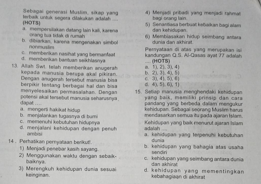 Sebagai generasi Muslim, sikap yang 4) Menjadi pribadi yang menjadi rahmat
terbaik untuk segera dilakukan adalah .... bagi orang lain.
(HOTS) 5) Senantiasa berbuat kebaikan bagi alam
a. mempersilakan datang lain kali, karena dan kehidupan.
orang tua tidak di rumah 6) Membiasakan hidup seimbang antara
b. dibiarkan, karena mengenakan simbol dunia dan akhirat.
nonmuslim Pernyataan di atas yang merupakan isi
c. memberikan nasihat yang bermanfaat kandungan Q.S. Al-Qasas ayat 77 adalah
d. memberikan bantuan seikhlasnya .... (HOTS)
13. Allah Swt. telah memberikan anugerah a. 1), 2), 3), 4)
kepada manusia berupa akal pikiran. b. 2), 3), 4), 5)
Dengan anugerah tersebut manusia bisa c. 3), 4), 5),6)
berpikir tentang berbagai hal dan bisa d. 4), 5), 6), 1)
menyelesaikan permasalahan. Dengan 15. Setiap manusia menghendaki kehidupan
potensi akal tersebut manusia seharusnya yang baik, memiliki prinsip dan cara
dapat .... pandang yang berbeda dalam mengukur
a. mengerti hakikat hidup kehidupan. Sebagai seorang Muslim harus
b. menjalankan tugasnya di bumi mendasarkan semua itu pada ajaran Islam.
c. memenuhi kebutuhan hidupnya Kehidupan yang baik menurut ajaran Islam
d. menjalani kehidupan dengan penuh adalah ....
ambisi a. kehidupan yang terpenuhi kebutuhan
14 . Perhatikan pernyataan berikut!.
dunia
b. kehidupan yang bahagia atas usaha
1) Menjadi penebar kasih sayang. sendiri
2) Menggunakan waktu dengan sebaik- c. kehidupan yang seimbang antara dunia
baiknya. dan akhirat
3) Merengkuh kehidupan dunia sesuai d. kehidupan yang mementingkan
keinginan. kebahagiaan di akhirat