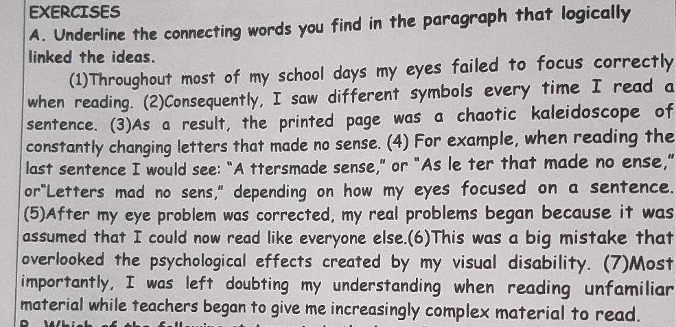 Underline the connecting words you find in the paragraph that logically 
linked the ideas. 
(1)Throughout most of my school days my eyes failed to focus correctly 
when reading. (2)Consequently, I saw different symbols every time I read a 
sentence. (3)As a result, the printed page was a chaotic kaleidoscope of 
constantly changing letters that made no sense. (4) For example, when reading the 
last sentence I would see: “A ttersmade sense,” or “As le ter that made no ense,” 
or“Letters mad no sens," depending on how my eyes focused on a sentence. 
(5)After my eye problem was corrected, my real problems began because it was 
assumed that I could now read like everyone else.(6)This was a big mistake that 
overlooked the psychological effects created by my visual disability. (7)Most 
importantly, I was left doubting my understanding when reading unfamiliar 
material while teachers began to give me increasingly complex material to read.