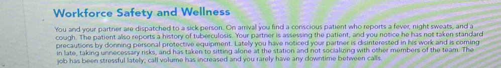 Workforce Safety and Wellness 
You and your partner are dispatched to a sick person. On arrival you find a conscious patient who reports a fever, night sweats, and a 
cough. The patient also reports a history of tuberculosis. Your partner is assessing the patient, and you notice he has not taken standard 
precautions by donning personal protective equipment. Lately you have noticed your partner is disinterested in his work and is coming 
in late, taking unnecessary risks, and has taken to sitting alone at the station and not socializing with other members of the team. The 
job has been stressful lately; call volume has increased and you rarely have any downtime between calls.