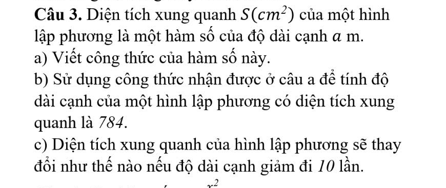 Diện tích xung quanh S(cm^2) của một hình 
lập phương là một hàm số của độ dài cạnh a m. 
a) Viết công thức của hàm số này. 
b) Sử dụng công thức nhận được ở câu a để tính độ 
dài cạnh của một hình lập phương có diện tích xung 
quanh là 784. 
c) Diện tích xung quanh của hình lập phương sẽ thay 
đổi như thế nào nếu độ dài cạnh giảm đi 10 lần. 
_ 2