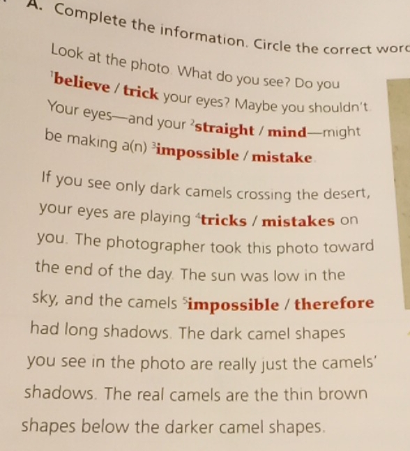 Complete the information. Circle the correct wor 
Look at the photo. What do you see? Do you 
'believe / trick your eyes? Maybe you shouldn't 
Your eyes—and your 'straight / mind—might 
be making a(n)^3 impossible / mistake 
If you see only dark camels crossing the desert, 
your eyes are playing 'tricks / mistakes on 
you. The photographer took this photo toward 
the end of the day. The sun was low in the 
sky, and the camels impossible / therefore 
had long shadows. The dark camel shapes 
you see in the photo are really just the camels' 
shadows. The real camels are the thin brown 
shapes below the darker camel shapes.