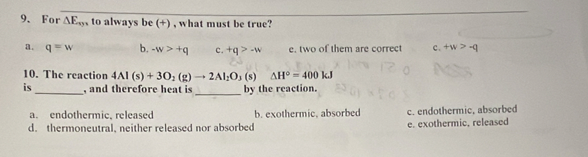 For △ E_sy to always be (+) , what must be true?
a. q=w b. -w>+q c. +q>-w e. two of them are correct c. +w>-q
10. The reaction 4Al(s)+3O_2(g)to 2Al_2O_3 (s) △ H°=400kJ
_
is_ , and therefore heat is by the reaction.
a. endothermic, released b. exothermic, absorbed c. endothermic, absorbed
d. thermoneutral, neither released nor absorbed e. exothermic, released