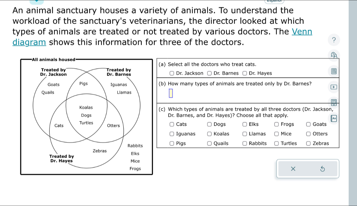 An animal sanctuary houses a variety of animals. To understand the
workload of the sanctuary's veterinarians, the director looked at which
types of animals are treated or not treated by various doctors. The Venn
diagram shows this information for three of the doctors.
?
All animals housed
(a) Select all the doctors who treat cats.
Dr. Jackson □ Dr. Barnes Dr. Hayes
(b) How many types of animals are treated only by Dr. Barnes?
D
(c) Which types of animals are treated by all three doctors (Dr. Jackson,
Dr. Barnes, and Dr. Hayes)? Choose all that apply.
Cats Dogs Elks Frogs Goats
Iguanas Koalas Llamas Mice Otters
Pigs Quails Rabbits Turtles Zebras
×