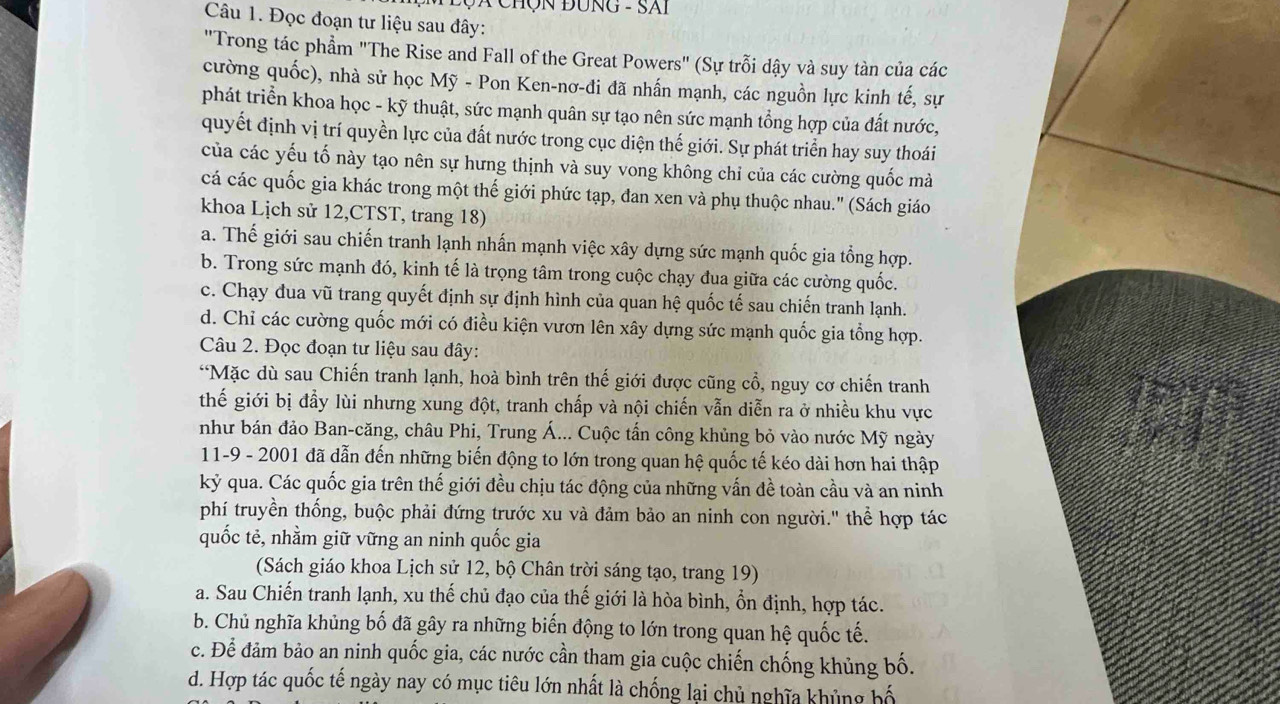 Đ ã Chộn Đông - Sai
Câu 1. Đọc đoạn tư liệu sau đây:
"Trong tác phẩm "The Rise and Fall of the Great Powers" (Sự trỗi dậy và suy tàn của các
cường quốc), nhà sử học Mỹ - Pon Ken-nơ-đi đã nhấn mạnh, các nguồn lực kinh tế, sự
phát triển khoa học - kỹ thuật, sức mạnh quân sự tạo nên sức mạnh tổng hợp của đất nước,
quyết định vị trí quyền lực của đất nước trong cục diện thế giới. Sự phát triển hay suy thoái
của các yếu tố này tạo nên sự hưng thịnh và suy vong không chỉ của các cường quốc mà
cá các quốc gia khác trong một thế giới phức tạp, đan xen và phụ thuộc nhau.'' (Sách giáo
khoa Lịch sử 12,CTST, trang 18)
a. Thế giới sau chiến tranh lạnh nhấn mạnh việc xây dựng sức mạnh quốc gia tổng hợp.
b. Trong sức mạnh đó, kinh tế là trọng tâm trong cuộc chạy đua giữa các cường quốc.
c. Chạy đua vũ trang quyết định sự định hình của quan hệ quốc tế sau chiến tranh lạnh.
d. Chỉ các cường quốc mới có điều kiện vươn lên xây dựng sức mạnh quốc gia tổng hợp.
Câu 2. Đọc đoạn tư liệu sau đây:
“Mặc dù sau Chiến tranh lạnh, hoà bình trên thế giới được cũng cổ, nguy cơ chiến tranh
thế giới bị đẫy lùi nhưng xung đột, tranh chấp và nội chiến vẫn diễn ra ở nhiều khu vực
như bán đảo Ban-căng, châu Phi, Trung Á... Cuộc tấn công khủng bỏ vào nước Mỹ ngày
11-9 - 2001 đã dẫn đến những biến động to lớn trong quan hệ quốc tế kéo dài hơn hai thập
kỷ qua. Các quốc gia trên thế giới đều chịu tác động của những vấn đề toàn cầu và an ninh
phí truyền thống, buộc phải đứng trước xu và đảm bảo an ninh con người.' thể hợp tác
quốc tẻ, nhằm giữ vững an ninh quốc gia
(Sách giáo khoa Lịch sử 12, bộ Chân trời sáng tạo, trang 19)
a. Sau Chiến tranh lạnh, xu thế chủ đạo của thế giới là hòa bình, ổn định, hợp tác.
b. Chủ nghĩa khủng bố đã gây ra những biến động to lớn trong quan hệ quốc tế.
c. Để đảm bảo an ninh quốc gia, các nước cần tham gia cuộc chiến chống khủng bố.
d. Hợp tác quốc tế ngày nay có mục tiêu lớn nhất là chống lại chủ nghĩa khủng bố