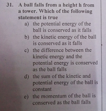 A ball falls from a height h from
a tower. Which of the following
statement is true
a) the potential energy of the
ball is conserved as it falls
b) the kinetic energy of the ball
is conserved as it falls
c) the difference between the
kinetic energy and the
potential energy is conserved
as the ball falls
d) the sum of the kinetic and
potential energy of the ball is
constant
e) the momentum of the ball is
conserved as the ball falls