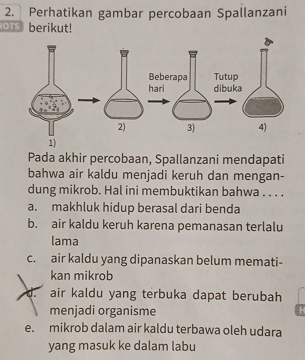 Perhatikan gambar percobaan Spallanzani
oTs berikut!
Pada akhir percobaan, Spallanzani mendapati
bahwa air kaldu menjadi keruh dan mengan-
dung mikrob. Hal ini membuktikan bahwa . . . .
a. makhluk hidup berasal dari benda
b. air kaldu keruh karena pemanasan terlalu
lama
c. air kaldu yang dipanaskan belum memati-
kan mikrob
d. air kaldu yang terbuka dapat berubah 
menjadi organisme
e. mikrob dalam air kaldu terbawa oleh udara
yang masuk ke dalam labu