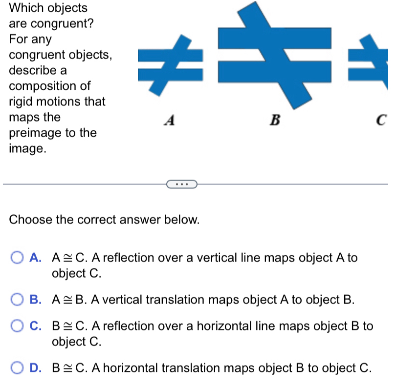 Which objects
are congruent?
For any
congruent objects,
describe a
composition of
rigid motions that
A
maps the B C
preimage to the
image.
Choose the correct answer below.
A. A≌ C. A reflection over a vertical line maps object A to
object C.
B. A≌ B. A vertical translation maps object A to object B.
C. B≌ C. A reflection over a horizontal line maps object B to
object C.
D. B≌ C. A horizontal translation maps object B to object C.