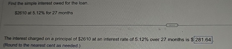 Find the simple interest owed for the loan.
$2610 at 5.12% for 27 months
The interest charged on a principal of $2610 at an interest rate of 5.12% over 27 months is $ 281.64
(Round to the nearest cent as needed.)