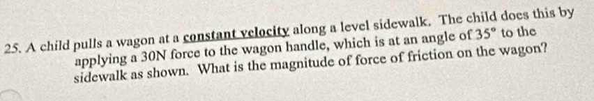 A child pulls a wagon at a constant velocity along a level sidewalk. The c does this by 
applying a 30N force to the wagon handle, which is at an angle of 35° to the 
sidewalk as shown. What is the magnitude of force of friction on the wagon?