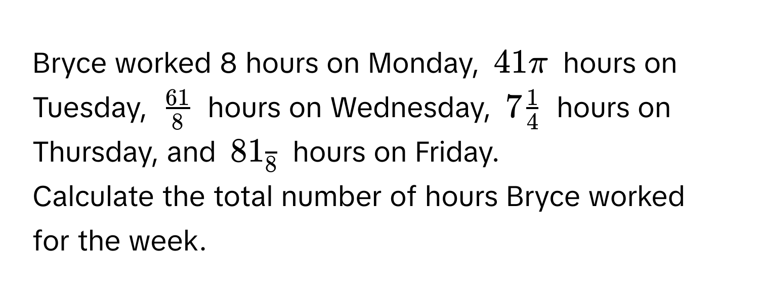 Bryce worked 8 hours on Monday, $41π$ hours on Tuesday, $ 61/8 $ hours on Wednesday, $7 1/4 $ hours on Thursday, and $81_overline8$ hours on Friday. 
Calculate the total number of hours Bryce worked for the week.