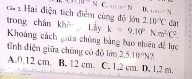 4,37.10^(-18) N. C. 9.11.10^(-11)N D. 4,10.10^(-12)N. 
ca 2 Hai điện tích điểm cùng độ lớn 2.10^(-9)C đặt
trong chân không Lấy k=9.10^9 N m^2/C^2. 
Khoảng cách giữa chúng bằng bao nhiêu đề lực
tĩnh điện giữa chúng có độ lớn 2,5.10^(-6)N ?
A. 0,12 cm. B. 12 cm. C. 1,2 cm. D. 1,2 m.