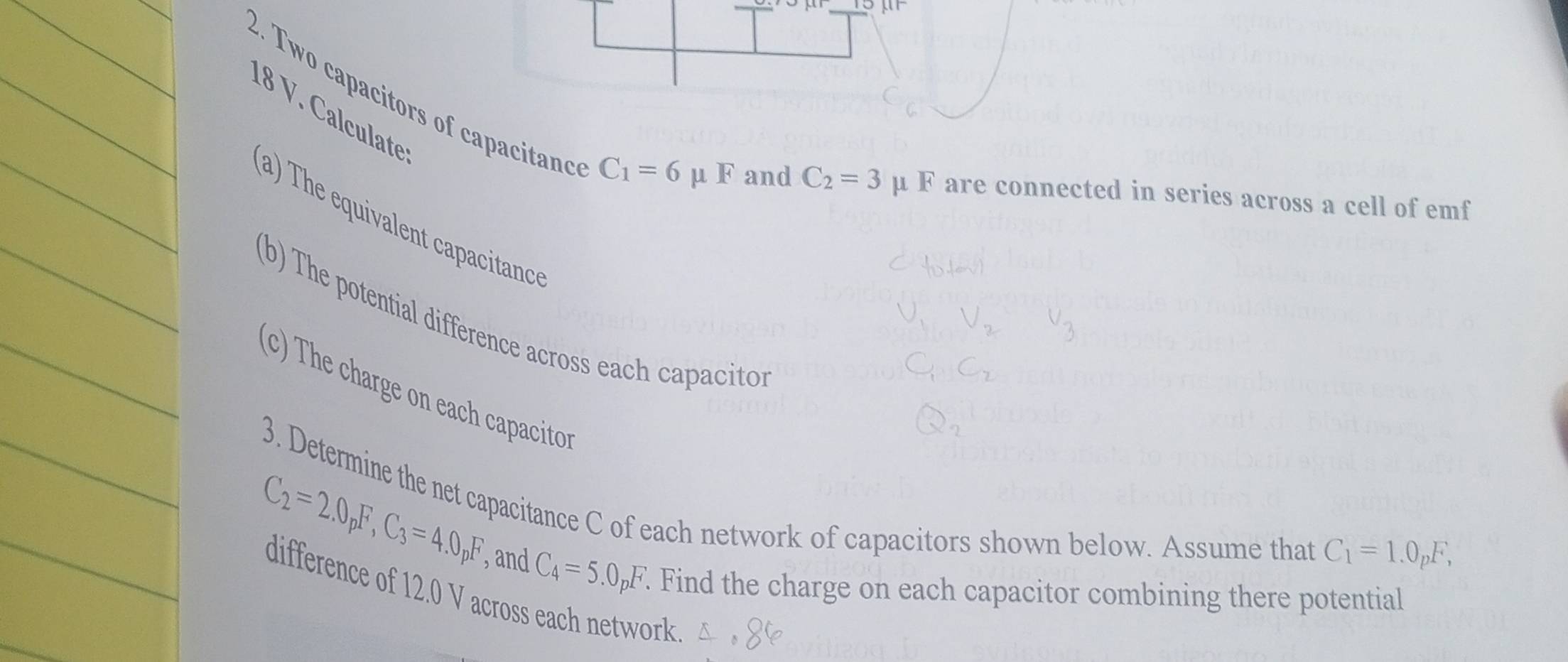 Two capacitors of capacitanc 18 V. Calculate
C_1=6 u 1 and C_2=3 μ F are connected in series across a cell of emf 
(a) The equivalent capacitanc 
(b) The potential difference across each capaciton 
(c) The charge on each capacito 
3. Determine the net capacitance C of each network of capacitors shown below. Assume that
C_2=2.0_pF, C_3=4.0_pF C_4=5.0_pF
, and C_1=1.0_pF, 
. Find the charge on each capacitor combining there potential 
difference of 12.0 V across each network