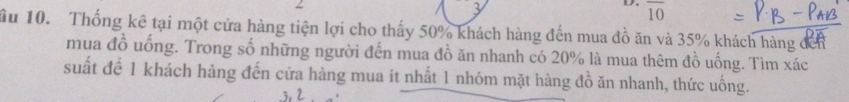 3 
3 4 overline 10
ầu 10. Thống kê tại một cửa hàng tiện lợi cho thấy 50% khách hàng đến mua đồ ăn và 35% khách hàng đến 
mua đồ uống. Trong số những người đến mua đồ ăn nhanh có 20% là mua thêm đồ uống. Tìm xác 
suất để 1 khách hàng đến cửa hàng mua it nhất 1 nhóm mặt hàng đồ ăn nhanh, thức uống.