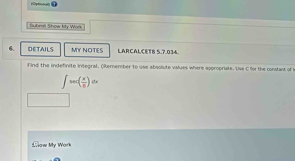 (Optional) 
Submit Show My Work 
6. DETAILS MY NOTES LARCALCET8 5.7.034. 
Find the indefinite integral. (Remember to use absolute values where appropriate. Use C for the constant of i
∈t sec ( x/8 )dx
Aow My Work