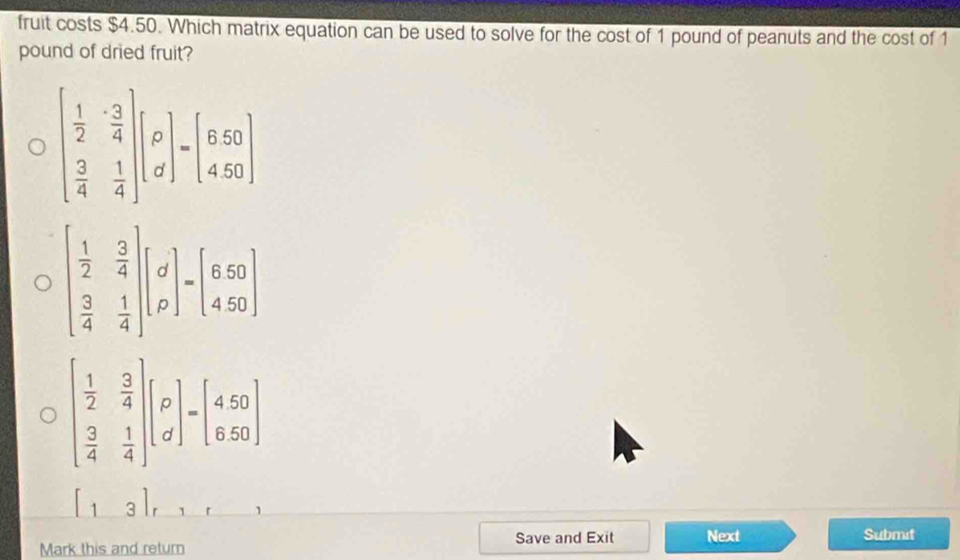 fruit costs $4.50. Which matrix equation can be used to solve for the cost of 1 pound of peanuts and the cost of 1
pound of dried fruit?
1
Save and Exit Next Submit
Mark this and return