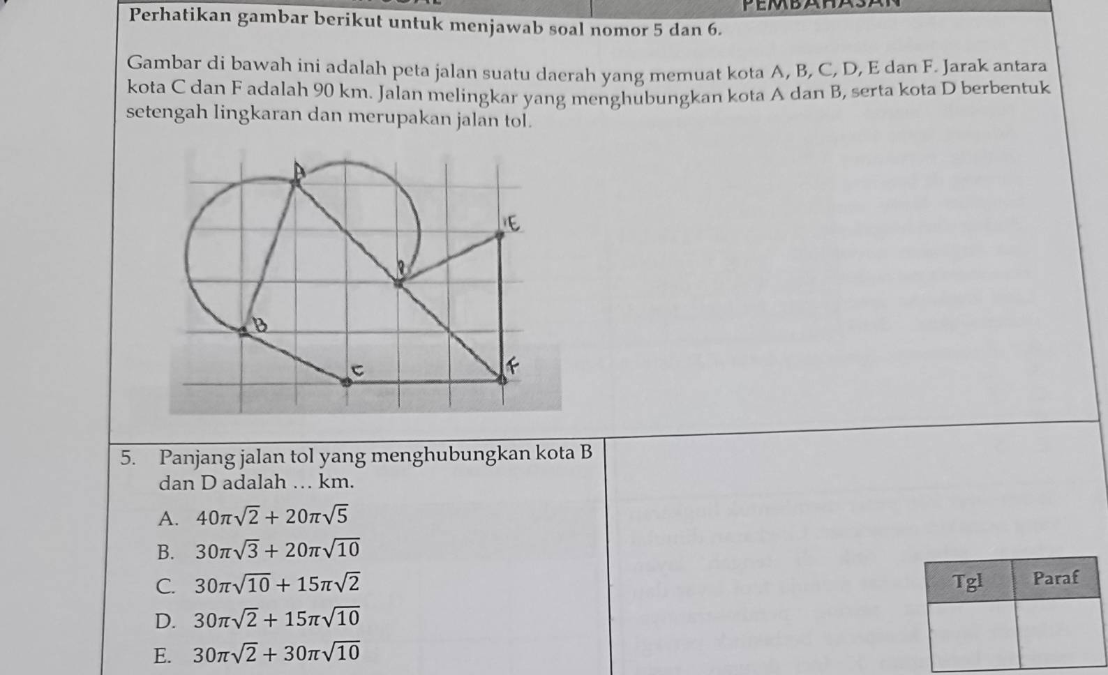 Perhatikan gambar berikut untuk menjawab soal nomor 5 dan 6.
Gambar di bawah ini adalah peta jalan suatu daerah yang memuat kota A, B, C, D, E dan F. Jarak antara
kota C dan F adalah 90 km. Jalan melingkar yang menghubungkan kota A dan B, serta kota D berbentuk
setengah lingkaran dan merupakan jalan tol.
5. Panjang jalan tol yang menghubungkan kota B
dan D adalah … km.
A. 40π sqrt(2)+20π sqrt(5)
B. 30π sqrt(3)+20π sqrt(10)
C. 30π sqrt(10)+15π sqrt(2) Tgl Paraf
D. 30π sqrt(2)+15π sqrt(10)
E. 30π sqrt(2)+30π sqrt(10)