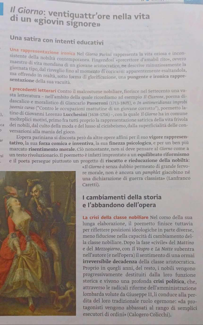 Il Giorno: ventiquattr’ore nella vita
di un «giovin signore»
Una satira con intenti educativi
Una rappresentazione ironica Nel Giorno Parini rappresenta la vita oziosa e incon-
sistente della nobiltà contemporanea. Fingendosi «precettore d’amabil rito», ovvero
maestro di vita mondana di un giovane aristocratico, ne descrive minuziosamente la
giornata tipo, dal risveglio fino al momento di coricarsi: apparentemente esaltandola,
ma offrendo in realtà, sotto forma di glorificazione, una pungente e ironica rappre-
sentazione della sua vacuità.
I precedenti letterari Contro il malcostume nobiliare, fiorisce nel Settecento una va-
sta letteratura - nell'ambito della quale ricordiamo ad esempio Il Cicærone, poema di-
dascalico e moralistico di Giancarlo Passeroni (1713-1803), o In antimeridianas improbi
juvenis curas (“Contro le occupazioni mattutine di un giovane corrotto”), poemetto la-
). tino di Giovanni Lorenzo Lucchesini (1638-1716) - ,con la quale Il Giorno ha in comune
molteplici motivi, primo fra tutti proprio la rappresentazione satirica della vita frivola
ca dei nobili, dal culto della moda e del lusso al cicisbeismo, dalla superficialità delle con-
versazioni alla mania del gioco.
L'opera pariniana si discosta però da altre opere affini per il suo vigore rappresen-
r tativo, la sua forza comica e inventiva, la sua finezza psicologica, e per un ben più
marcato risentimento morale. Ciò nonostante, non si deve pensare al Giorno come a
si un testo rivoluzionario. Il poemetto è infatti improntato a un equilibrato riformismo
e il poeta persegue piuttosto un progetto di riscatto e rieducazione della nobiltà:
«Il Giorno è senza dubbio permeato di grande fervo-
re morale, non è ancora un pamphlet giacobino né
una dichiarazione di guerra classista» (Lanfranco
Caretti).
I cambiamenti della storia
e l’abbandono dell’opera
La crisi della classe nobiliare Nel corso della sua
lunga elaborazione, il poemetto finisce tuttavia
per riflettere posizioni ideologiche in parte diverse,
meno fiduciose nella capacità di cambiamento del-
la classe nobiliare. Dopo la fase «civile» del Mattino
e del Mezzogiorno, con Il Vespro e La Notte subentra
nell’autore (e nell’opera) il sentimento di una ormai
irreversibile decadenza della classe aristocratica.
Proprio in quegli anni, del resto, i nobili vengono
progressivamente destituiti dalla loro funzione
storica e vivono una profonda crisi politica, che,
attraverso le radicali riforme dell’amministrazione
lombarda volute da Giuseppe II, li conduce alla per-
dita del loro tradizionale ruolo egemone: «da pro-
tagonisti vengono abbassati al rango di semplici
esecutori di ordini» (Calogero Colicchi).