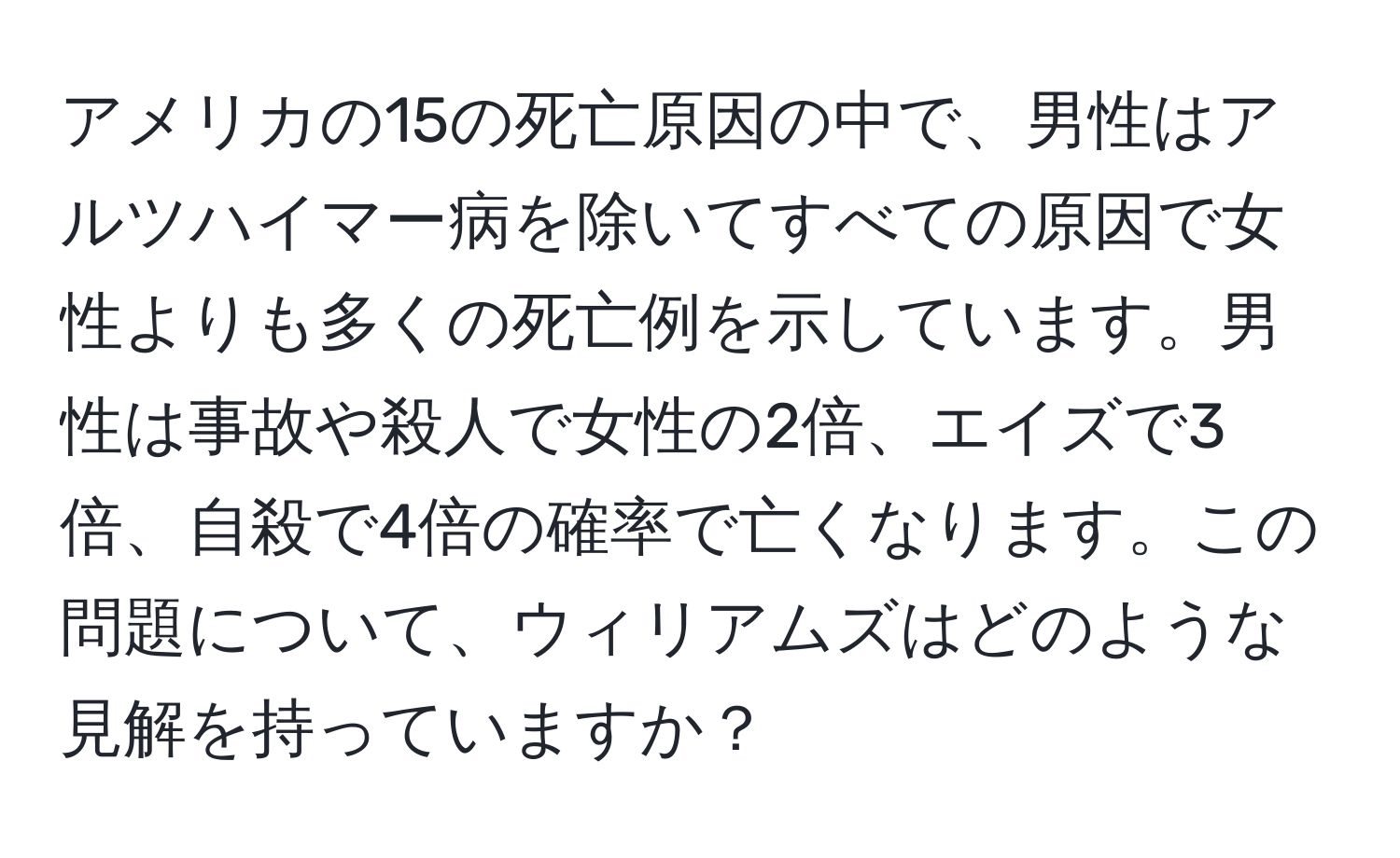 アメリカの15の死亡原因の中で、男性はアルツハイマー病を除いてすべての原因で女性よりも多くの死亡例を示しています。男性は事故や殺人で女性の2倍、エイズで3倍、自殺で4倍の確率で亡くなります。この問題について、ウィリアムズはどのような見解を持っていますか？