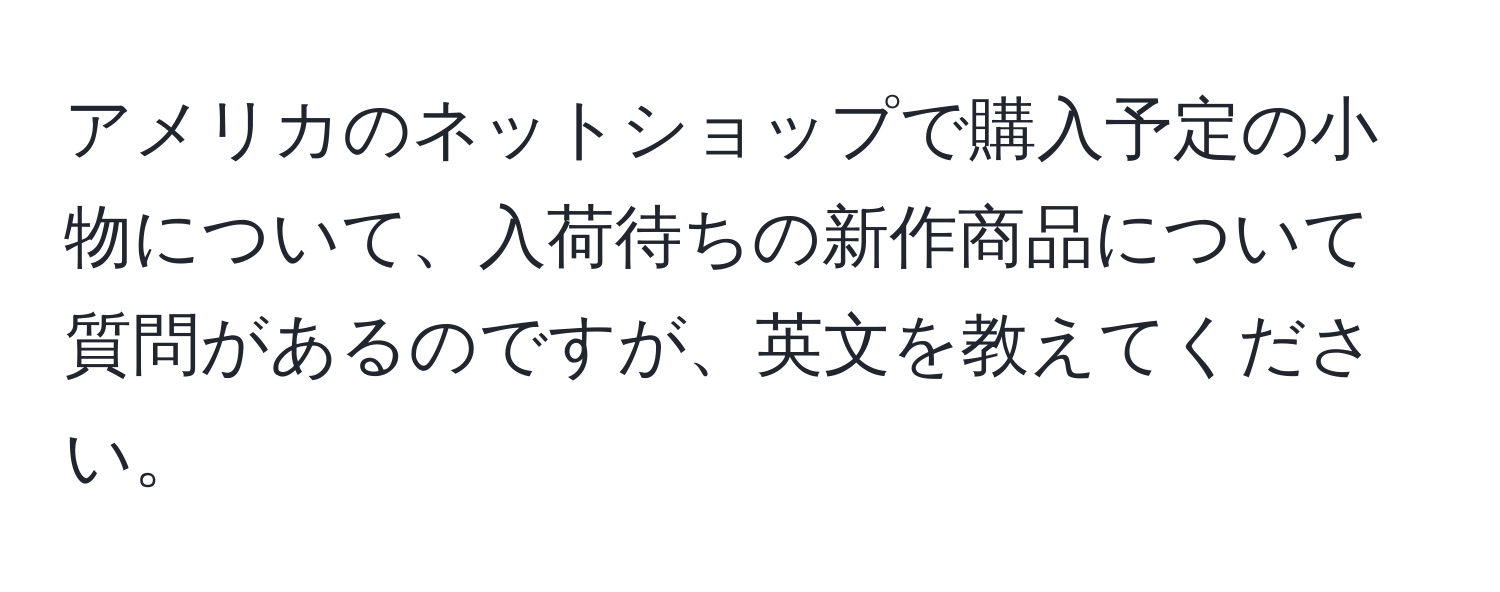 アメリカのネットショップで購入予定の小物について、入荷待ちの新作商品について質問があるのですが、英文を教えてください。