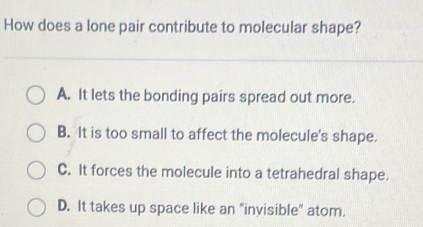 How does a lone pair contribute to molecular shape?
A. It lets the bonding pairs spread out more.
B. It is too small to affect the molecule's shape.
C. It forces the molecule into a tetrahedral shape.
D. It takes up space like an "invisible" atom.