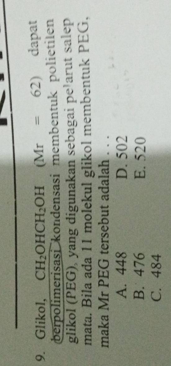 Glikol, CH_2OHCH_2OH (Mr=62) dapat
berpolimerisasi kondensasi membentuk polietilen
glikol (PEG), yang digunakan sebagai pe¹arut salep
mata. Bila ada 11 molekul glikol membentuk PEG,
maka Mr PEG tersebut adalah . . .
A. 448 D. 502
B. 476 E. 520
C. 484