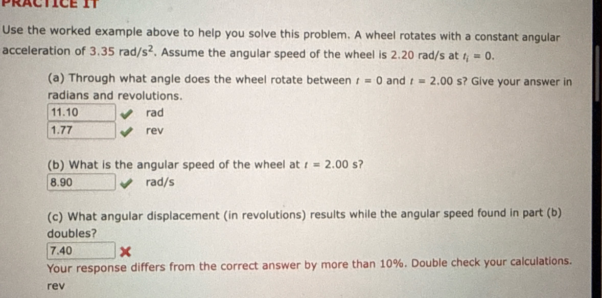 Use the worked example above to help you solve this problem. A wheel rotates with a constant angular
acceleration of 3.35rad/s^2. Assume the angular speed of the wheel is 2.20 rad/s at t_i=0. 
(a) Through what angle does the wheel rotate between t=0 and t=2.00s ? Give your answer in
radians and revolutions.
11.10 rad
1.77 rev
(b) What is the angular speed of the wheel at t=2.00s
8.90 rad/s
(c) What angular displacement (in revolutions) results while the angular speed found in part (b)
doubles?
7.40
Your response differs from the correct answer by more than 10%. Double check your calculations.
rev