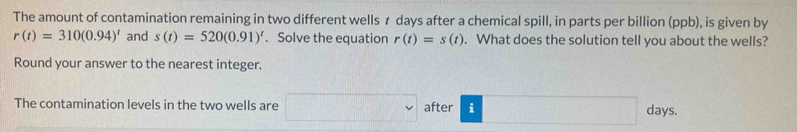 The amount of contamination remaining in two different wells ≠ days after a chemical spill, in parts per billion (ppb), is given by
r(t)=310(0.94)^t and s(t)=520(0.91)^t. Solve the equation r(t)=s(t). What does the solution tell you about the wells? 
Round your answer to the nearest integer. 
The contamination levels in the two wells are after i days.