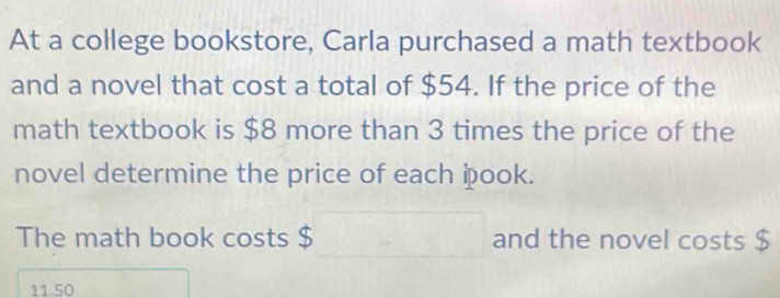 At a college bookstore, Carla purchased a math textbook 
and a novel that cost a total of $54. If the price of the 
math textbook is $8 more than 3 times the price of the 
novel determine the price of each þpook. 
The math book costs $ and the novel costs $
11.50