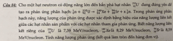 Cho một hạt neutron có động năng lớn đến bắn phá hạt nhân _(91)^(235)U đang đứng yên để 
tạo ra phản ứng phân hạch: _0^(1n+_(42)^(235)Uto _(54)^(140)Xe+_(33)^(94)Sr+x_0^1n Trong phản ứng phân 
hạch này, năng lượng của phán ứng được xác định bằng hiệu của năng lượng liên kết 
giữa các hạt nhân sản phẩm với các hạt nhân tham gia phản ứng. Biết năng lượng liên 
kết riêng của _(42)^(235)U là 7,59 MeV/nucleon, beginarray)r 143 34endarray Xe là 8,29 MeV/nucleon, x=_  Sr là 8,59
MeV /nucleon. Tính năng lượng phán ứng (kết quả làm tròn đến hàng đơn vị).