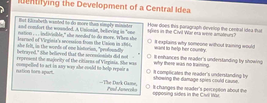 luentifying the Development of a Central Idea
But Elizabeth wanted to do more than simply minister How does this paragraph develop the central idea that
and comfort the wounded. A Unionist, believing in "one spies in the Civil War era were amateurs?
nation . . . indivisible," she needed to do more. When she
learned of Virginia's secession from the Union in 1861, It explains why someone without training would
she felt, in the words of one historian, "profoundly want to help her country.
betrayed." She believed that the secessionists did not It enhances the reader's understanding by showing
represent the majority of the citizens of Virginia. She was why there was no training.
compelled to act in any way she could to help repair a It complicates the reader's understanding by
nation torn apart. showing the damage spies could cause.
—The Dark Game, It changes the reader’s perception about the
Paul Janeczko
opposing sides in the Civil War.