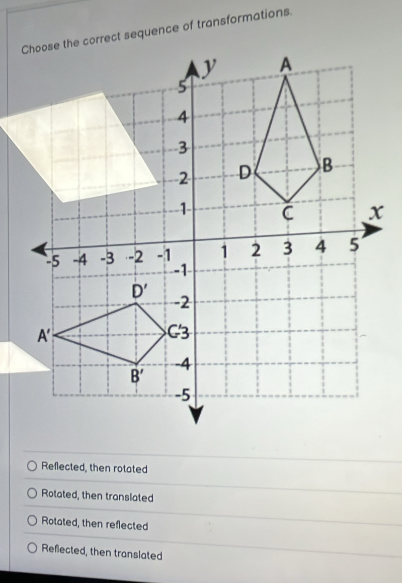 Choose the correct sequence of transformations.
Reflected, then rotated
Rotated, then translated
Rotated, then reflected
Reflected, then translated