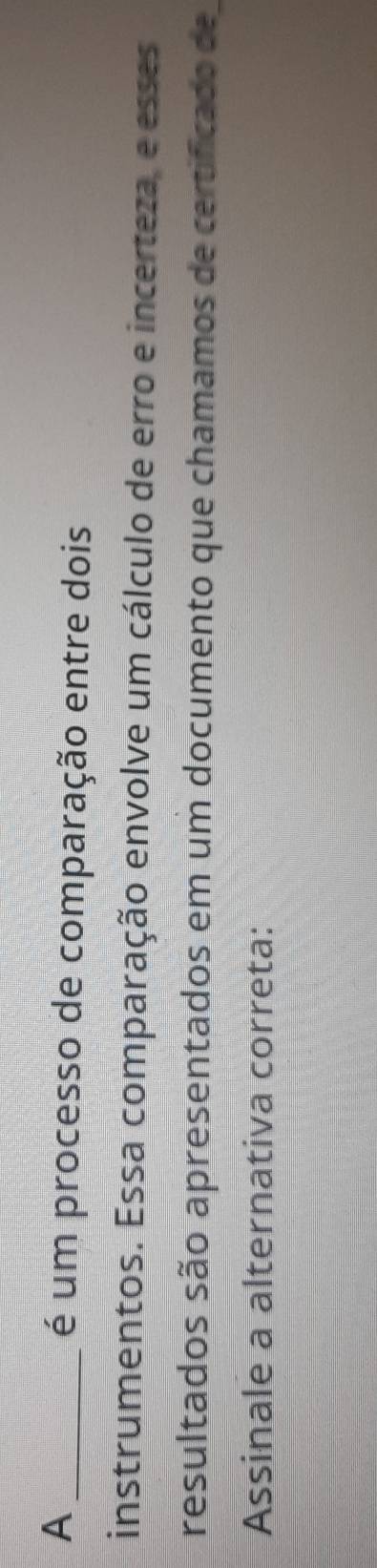 A 
é um processo de comparação entre dois 
instrumentos. Essa comparação envolve um cálculo de erro e incerteza, e esses 
resultados são apresentados em um documento que chamamos de certificado de 
Assinale a alternativa correta: