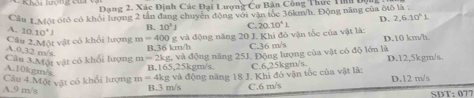 Khôi lượng của v
Dạng 2. Xác Định Các Đại Lượng Cơ Bản Công Thức Tính Độn
Cầu 1.Một ốtô có khối lượng 2 tấn đang chuyển động với vận tốc 36km/h. Động năng của ôtô là :
D. 2,6.10^6J.
A. 10.10^4J
B. 10^3J C. 20.10^4J. 
Câu 2.Một vật có khối lượng m=400 g và động năng 20 J. Khi đó vận tốc của vật là:
B. 36 km/h C. 36 m/s D. 10 km/h.
A. 0,32 m/s.
Câu 3.Một vật có khối lượng m=2kg , và động năng 25J. Động lượng của vật có độ lớn là
B. 165,25kgm/s. C. 6,25kgm/s. D. 12,5kgm/s.
A. 10kgm/s.
Câu 4.Một vật có khổi lượng m=4kg và động năng 18 J. Khi đó vận tốc của vật là:
A. 9 m/s
B. 3 m/s C. 6 m/s D. 12 m/s
SDT: 077