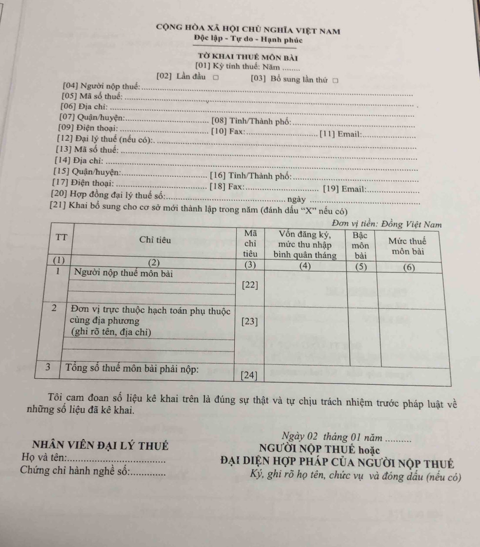 cộng hòa xã hội chủ nghĩa việt nam 
Độc lập - Tự do - Hạnh phúc 
tờ khai thuẻ môn bài 
[01] Kỳ tính thuế: Năm ........ 
[02] Lần đầu □ [03] Bổ sung lần thứ □ 
[04] Người nộp thuể:_ 
[05] Mã số thuể:_ 
[06] Địa chi:_ 
[07] Quận/huyện:_ [08] Tinh/Thành phố:_ 
[09] Điện thoại: _[10] Fax: 
[12] Đại lý thuế (nếu có): _[11] Email:_ 
[13] Mã số thuế:_ 
_ 
[14] Địa chi:_ 
[15] Quận/huyện:_ [16] Tỉnh/Thành phố:_ 
[17] Điện thoại: _[18] Fax: 
[20] Hợp đồng đại lý thuế số: __[19] Email:_ 
ngày_ 
[21] Khai bổ sung cho cơ sở mới thành lập trong năm (đánh dấu “ X ” nếu có) 
Tôi cam đoan số liệu kê khai trên là đúng sự thật và tự chịu trách nhiệm trước pháp luật về 
những số liệu đã kê khai. 
Ngày 02 tháng 01 năm_ 
nhân viên đại lý thué NGƯỜI NộP THUÉ hoặc 
Họ và tên:_ Đại diện hợp pháp của người nộp thu 
Chứng chi hành nghề số:_ Ký, ghi rõ họ tên, chức vụ và đóng dầu (nếu có)