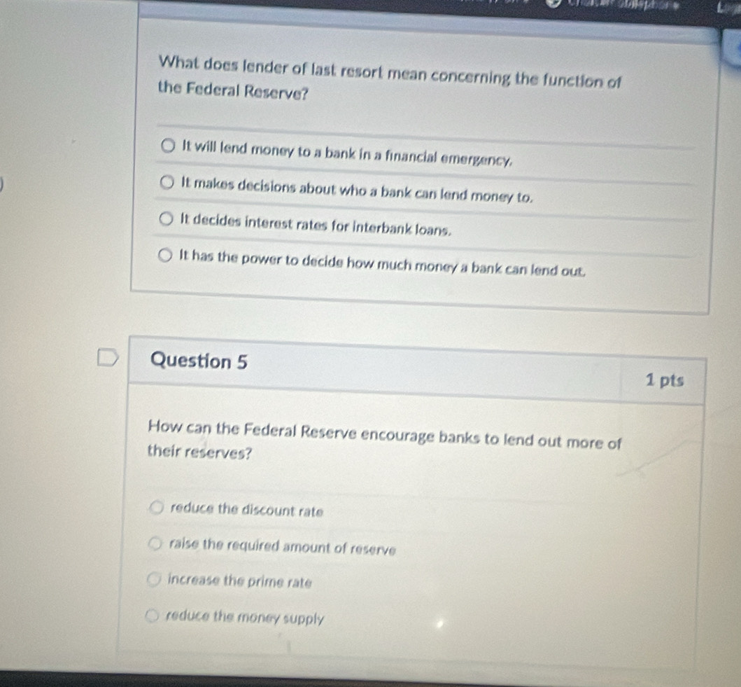 What does lender of last resort mean concerning the function of
the Federal Reserve?
It will lend money to a bank in a financial emergency.
It makes decisions about who a bank can lend money to.
It decides interest rates for interbank loans.
It has the power to decide how much money a bank can lend out.
Question 5
1 pts
How can the Federal Reserve encourage banks to lend out more of
their reserves?
reduce the discount rate
raise the required amount of reserve
increase the prime rate
reduce the money supply