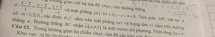 un đa của chiếc cối gần 
d : 
g Không gian với hệ tọa độ Oxyz , cho đường thằng 
có  (x-2)/1 = (y-2)/2 = (z+2)/-1  A(-1;2;1)
và mặt phẳng (α): 2x+2y-z-4=0. Tam giác ABC cân tại A 
thẳng d. Đường thẳng BC nhận , các đỉnh B, C nằm trên mặt phẳng (α) và trọng tâm G nằm trên đường
vector u(a;b;1) là một vectơ chỉ phương. Tính tổng 
Câu 22. Trong không gian ba chiều Oxyz , tọa độ các khu v 
Khu vực A(30:20· 0) 2a+b.