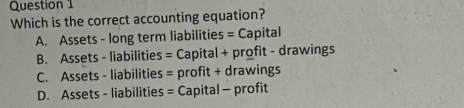 Which is the correct accounting equation?
A. Assets - long term liabilities = Capital
B. Assets - liabilities = Capital + profit - drawings
C. Assets - liabilities = profit + drawings
D. Assets - liabilities = Capital - profit