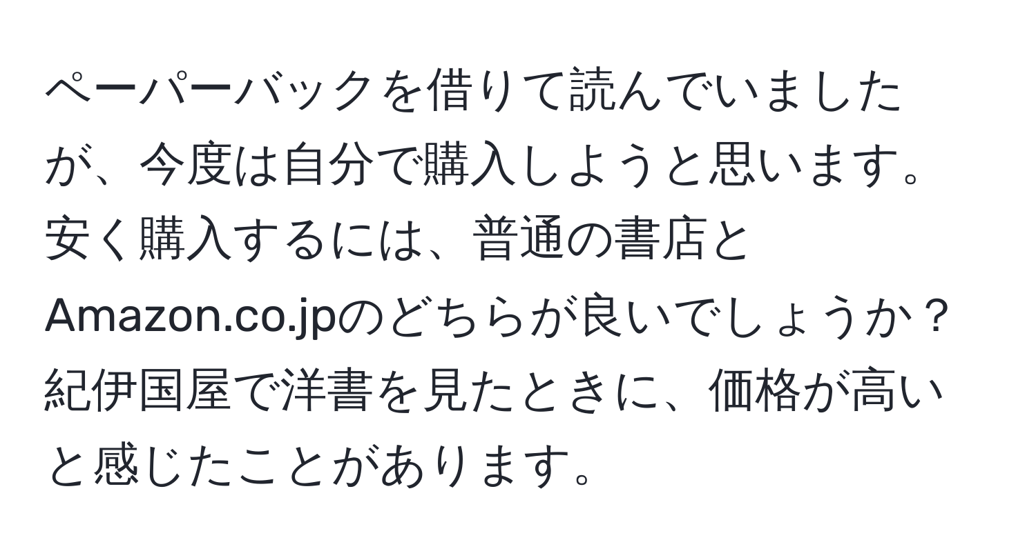 ペーパーバックを借りて読んでいましたが、今度は自分で購入しようと思います。安く購入するには、普通の書店とAmazon.co.jpのどちらが良いでしょうか？紀伊国屋で洋書を見たときに、価格が高いと感じたことがあります。