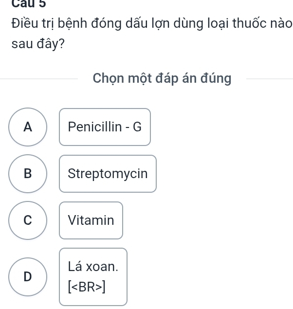 Cau 5
Điều trị bệnh đóng dấu lợn dùng loại thuốc nào
sau đây?
Chọn một đáp án đúng
A Penicillin - G
B Streptomycin
C Vitamin
Lá xoan.
D
[ ]