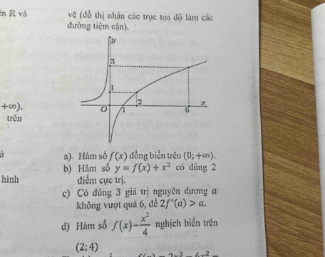 và vẽ (đồ thị nhận các trục tọa độ làm các 
đường tiệm cận).
+∞). 
trên 
a) Hàm số f(x) đồng biển trên (0;+∈fty ). 
b) Hàm số y=f(x)+x^2 có dúng 2 
hinh điểm cực trị. 
c) Có đúng 3 giá trị nguyên dương a 
không vượt quả 6, đề 2f'(a)>a. 
d) Hàm số f(x)- x^2/4  nghịch biển trên
(2;4)
2x^36x^2