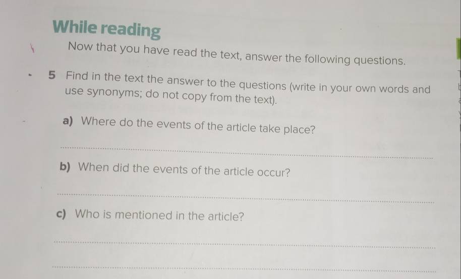 While reading 
Now that you have read the text, answer the following questions. 
5 Find in the text the answer to the questions (write in your own words and 
use synonyms; do not copy from the text). 
a) Where do the events of the article take place? 
_ 
b) When did the events of the article occur? 
_ 
c) Who is mentioned in the article? 
_ 
_