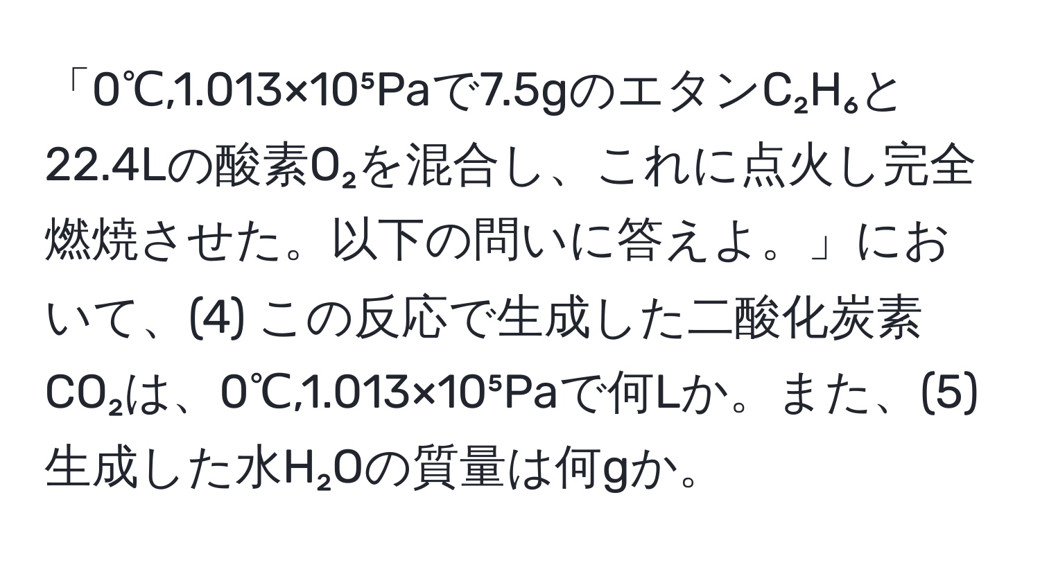 「0℃,1.013×10⁵Paで7.5gのエタンC₂H₆と22.4Lの酸素O₂を混合し、これに点火し完全燃焼させた。以下の問いに答えよ。」において、(4) この反応で生成した二酸化炭素CO₂は、0℃,1.013×10⁵Paで何Lか。また、(5) 生成した水H₂Oの質量は何gか。