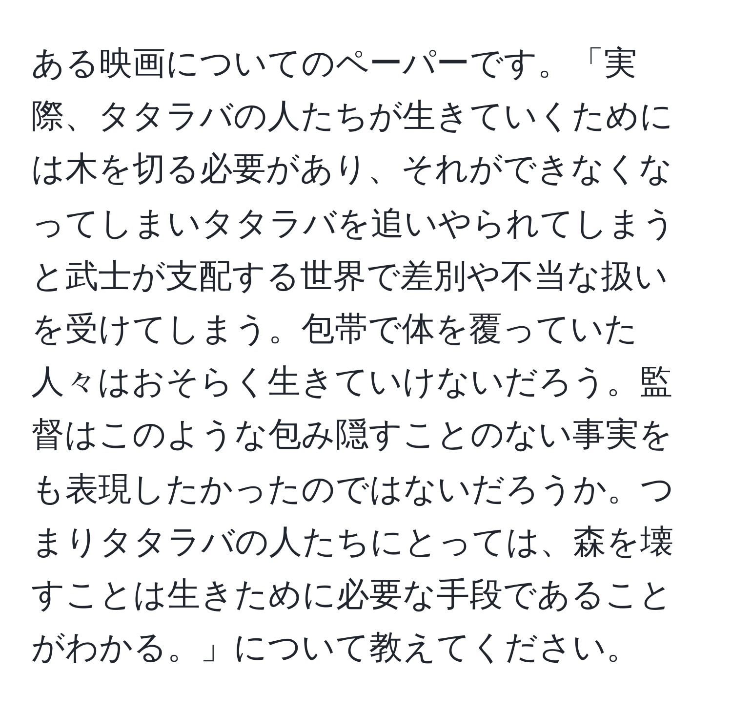 ある映画についてのペーパーです。「実際、タタラバの人たちが生きていくためには木を切る必要があり、それができなくなってしまいタタラバを追いやられてしまうと武士が支配する世界で差別や不当な扱いを受けてしまう。包帯で体を覆っていた人々はおそらく生きていけないだろう。監督はこのような包み隠すことのない事実をも表現したかったのではないだろうか。つまりタタラバの人たちにとっては、森を壊すことは生きために必要な手段であることがわかる。」について教えてください。