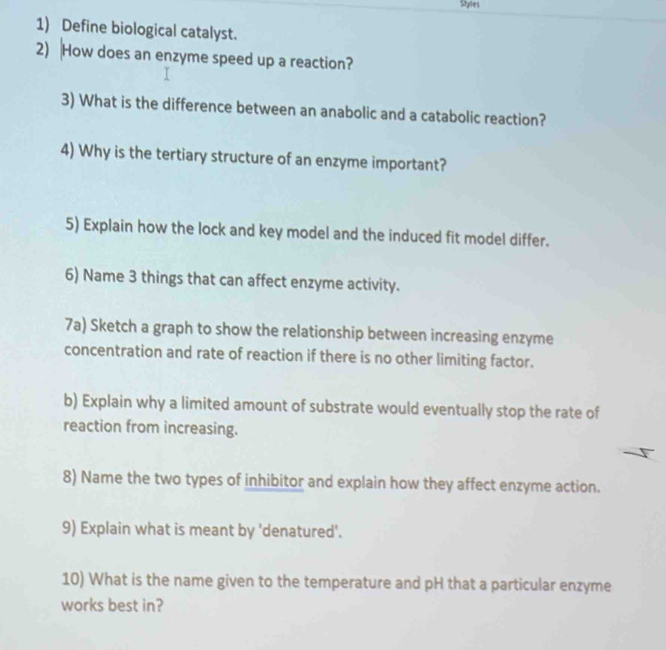 Styles 
1) Define biological catalyst. 
2) How does an enzyme speed up a reaction? 
3) What is the difference between an anabolic and a catabolic reaction? 
4) Why is the tertiary structure of an enzyme important? 
5) Explain how the lock and key model and the induced fit model differ. 
6) Name 3 things that can affect enzyme activity. 
7a) Sketch a graph to show the relationship between increasing enzyme 
concentration and rate of reaction if there is no other limiting factor. 
b) Explain why a limited amount of substrate would eventually stop the rate of 
reaction from increasing. 
8) Name the two types of inhibitor and explain how they affect enzyme action. 
9) Explain what is meant by 'denatured'. 
10) What is the name given to the temperature and pH that a particular enzyme 
works best in?