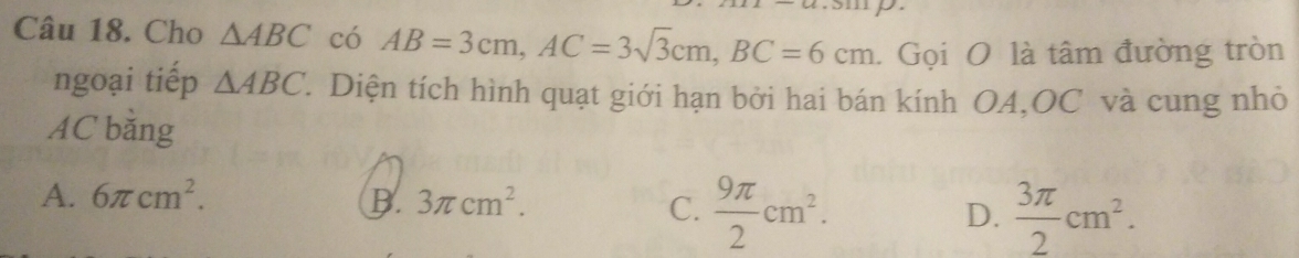 Cho △ ABC có AB=3cm, AC=3sqrt(3)cm, BC=6cm. Gọi O là tâm đường tròn
ngoại tiếp △ ABC '. Diện tích hình quạt giới hạn bởi hai bán kính OA,OC và cung nhỏ
AC băng
A. 6π cm^2. B. 3π cm^2. C.  9π /2 cm^2. D.  3π /2 cm^2.