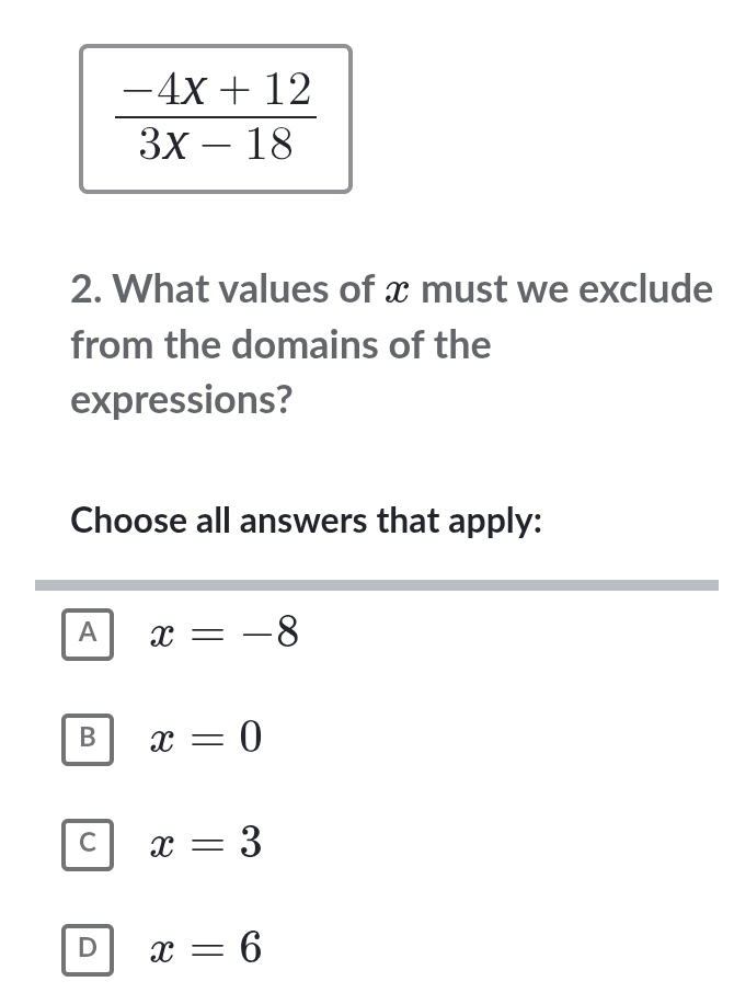  (-4x+12)/3x-18 
2. What values of x must we exclude
from the domains of the
expressions?
Choose all answers that apply:
A x=-8
B x=0
C x=3
D x=6