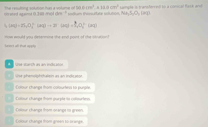 The resulting solution has a volume of 50.0cm^3, A10.0cm^3 sample is transferred to a conical flask and
titrated against 0.240moldm^(-3) sodium thiosulfate solution, Na_2S_2O_3(aq).
I_2(aq)+2S_2O_3^((2-)(aq)to 2I^-)(aq)+S_4O_6^(2-)(aq)
How would you determine the end point of the titration?
Select all that apply
A Use starch as an indicator.
Use phenolphthalein as an indicator.
Colour change from colourless to purple.
Colour change from purple to colourless.
Colour change from orange to green.. Colour change from green to orange.