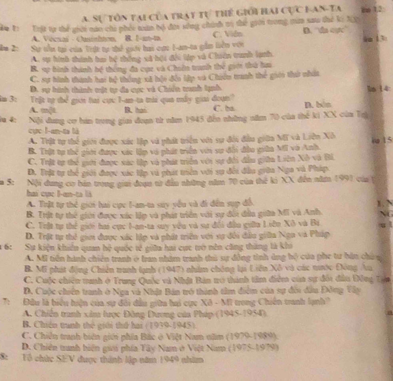 A. Sự tôn tại của tray tự thể giới hai cực Lan-Ta mm 12
do T: Tật tự thể giới náo chi phéc tân bộ đài sống chính tị thể giới trong mum sau thế ki X0
A. Vécual - Ousinhton. B. 1-an-t C. Vidn B. ''de carc''
a 2: Sự tổu tại của Tiật tự thể giới hai cực 1-an-ta gần liên với 9m 13:
A. sự hình thành ha hệ thống xã bội đổi tập vú Chiên tranh lạnh.
B. sự hình thành bộ thống đa cực và Chiân tranh thể giới thứ hia
C. sự bình thành hai tệ thông xã hội đổi lập và Chiếu tranh thế giới thờ nhất
D. sự hình thình tật tự đa cực và Chiến tunh lạnh In 14
3: Trật tự thể gii hai cực 1-an-ta mái qua mấy giai đoạn?
A. mộL B. has C. ba D. bén
la 4: Nội dung cư hán trung giai đoạn từ năm 1945 đến những năm 70 của thể ki XX của Tạ
cực l-an-ta là
A. Trật tự thể giới được xác lập và phát triển với sự đổi đầu giữa Mữ và Liên Xô
B. Trật tự thể giới được xác lập và phát triển với sự đổi đầu giữa Mi vô Anh. io 15
C. Trật tự thể gưới được xác lập và phát triển với sự đổi đầu giữn Liên Xô và Bi
Đ. Trật tự thể giới được xác lập và phát tiền với sự đổi đầu giữa Nga và Pháp.
m 5: Nội dung cơ bản trong giải đoạu tử dẫu những năm 70 của thể ki XX đến năm 199) của
hai cục I-an-ta là
A. Trật tự thẻ giới hai cực I-an-ta say yểu và đi đến sụp đề. K .
B. Trật tự thể giới được xác lập và phát triển với sự đổi đẫu giữa Mỹ và Anh.
a
C. Trật tự thể giới hai cục I-an-ta suy vều và sự đổi đầu giữu Liên Xô và Bi
D. Trật tự thể giới được xức lập và phát triển với sự đổi đầu giữa Nga và Pháp
* 6: Sự kiện khiển quan hệ quốc tế giữa hai cực trở nên căng thăng là khi
A. Mi tiền hành chiên tranh ở Iran nhâm tranh thủ sự đồng tình ủng bộ của phe tư bản chú g
B. Mi phát động Chiến nunh tạnh (1947) nhằm chông lại Liên Xô và các nước Đông Ân
C. Cuộc chiên tanh ở Trung Quốc và Nhật Bản nó thành tâm điễm của sự đổi đầu Đông Tựa
D. Cuộc chiến tranh ở Nga và Nhật Bản tró thành tâm điểm của sự đôi đầu Đồng Vây
7:  Đầu là biểu hiện của sự đổi đầu giữa hai cực Xô - Mĩ trong Chiến tranh lạnh?
A. Chiến tranh xâm lược Đông Đương của Pháp (1945-1954)
B. Chiến tranh thế giới thứ hai (1939-1945).
C. Chiến tranh biên giới phía Bắc ở Việt Nam năm (1979-1989).
D. Chiên tranh biến gii phía Tây Nam ở Việt Num (1975-1979)
8: Tổ chức SEV được thành lập năm 1949 nhăm